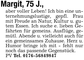 Margit, 75 J.,aber voller Leben! Ich bin eine unternehmungslustige, gepfl. Frau mit Freude an Natur, Kultur u. gutem Essen. Ich suche e. lieben Gefährten für gemeins. Ausflüge, gemütl. Abende u. vielleicht auch für ein gemeinsames Zuhause. Herz u. Humor bringe ich mit - fehlt nur noch das passende Gegenstück.PV Tel. 0176-56849847