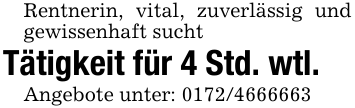 Rentnerin, vital, zuverlässig und gewissenhaft sucht Tätigkeit für 4 Std. wtl.Angebote unter: 0172/4666663