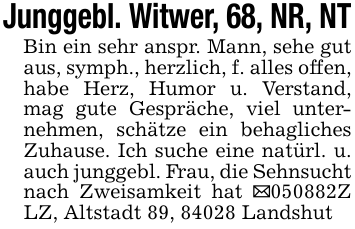 Junggebl. Witwer, 68, NR, NTBin ein sehr anspr. Mann, sehe gut aus, symph., herzlich, f. alles offen, habe Herz, Humor u. Verstand, mag gute Gespräche, viel unternehmen, schätze ein behagliches Zuhause. Ich suche eine natürl. u. auch junggebl. Frau, die Sehnsucht nach Zweisamkeit hat _050882Z LZ, Altstadt 89, 84028 Landshut