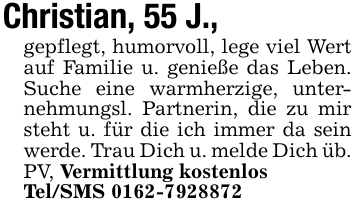 Christian, 55 J.,gepflegt, humorvoll, lege viel Wert auf Familie u. genieße das Leben. Suche eine warmherzige, unternehmungsl. Partnerin, die zu mir steht u. für die ich immer da sein werde. Trau Dich u. melde Dich üb. PV, Vermittlung kostenlosTel/SMS 0162-7928872