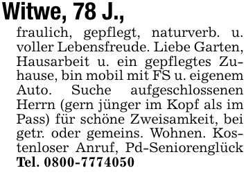 Witwe, 78 J., fraulich, gepflegt, naturverb. u. voller Lebensfreude. Liebe Garten, Hausarbeit u. ein gepflegtes Zuhause, bin mobil mit FS u. eigenem Auto. Suche aufgeschlossenen Herrn (gern jünger im Kopf als im Pass) für schöne Zweisamkeit, bei getr. oder gemeins. Wohnen. Kostenloser Anruf, Pd-Seniorenglück Tel. 0800-7774050