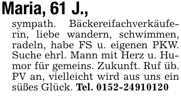 Maria, 61 J., sympath. Bäckereifachverkäuferin, liebe wandern, schwimmen, radeln, habe FS u. eigenen PKW. Suche ehrl. Mann mit Herz u. Humor für gemeins. Zukunft. Ruf üb. PV an, vielleicht wird aus uns ein süßes Glück. Tel. 0152-24910120