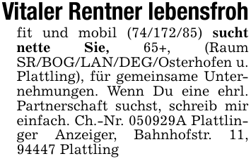 Vitaler Rentner lebensfrohfit und mobil (74/172/85) sucht nette Sie, 65+, (Raum SR/BOG/LAN/DEG/Osterhofen u. Plattling), für gemeinsame Unternehmungen. Wenn Du eine ehrl. Partnerschaft suchst, schreib mir einfach. Ch.-Nr. 050929A Plattlinger Anzeiger, Bahnhofstr. 11, 94447 Plattling