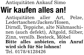 Antiquitäten Ankauf SimoWir kaufen alles an!Antiquitäten aller Art, Pelze, Ledertaschen/Jacken/Hosen, Dirndl, Teppiche, alte Nähmaschinen (auch defekt), Altgold, Silber, Zinn, versilb. Besteck, MöbelBitte alles anbieten, ein Anruf wird sich für Sie lohnen!Tel. 0178/4128426