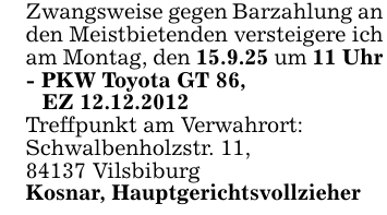 Zwangsweise gegen Barzahlung an den Meistbietenden versteigere ich am Montag, den 15.9.25 um 11 Uhr- PKW Toyota GT 86,EZ 12.12.2012Treffpunkt am Verwahrort:Schwalbenholzstr. 11,84137 VilsbiburgKosnar, Hauptgerichtsvollzieher