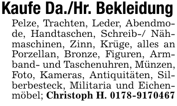 Kaufe Da./Hr. BekleidungPelze, Trachten, Leder, Abendmode, Handtaschen, Schreib-/ Nähmaschinen, Zinn, Krüge, alles an Porzellan, Bronze, Figuren, Armband- und Taschenuhren, Münzen, Foto, Kameras, Antiquitäten, Silberbesteck, Militaria und Eichenmöbel; Christoph H. 0178-9170467