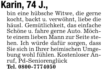 Karin, 74 J., bin eine hübsche Witwe, die gerne kocht, backt u. verwöhnt, liebe die häusl. Gemütlichkeit, das einfache Schöne u. fahre gerne Auto. Möchte einem lieben Mann zur Seite stehen. Ich würde dafür sorgen, dass Sie sich in Ihrer heimischen Umgebung wohl fühlen. Kostenloser Anruf, Pd-SeniorenglückTel. 0800-7774050
