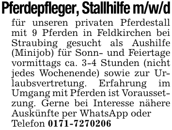 Pferdepfleger, Stallhilfe m/w/dfür unseren privaten Pferdestall mit 9 Pferden in Feldkirchen bei Straubing gesucht als Aushilfe (Minijob) für Sonn- und Feiertage vormittags ca. 3-4 Stunden (nicht jedes Wochenende) sowie zur Urlaubsvertretung. Erfahrung im Umgang mit Pferden ist Voraussetzung. Gerne bei Interesse nähere Auskünfte per WhatsApp oderTelefon 0171-7270206