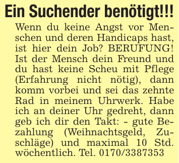 Ein Suchender benötigt!!!Wenn du keine Angst vor Menschen und deren Handicaps hast, ist hier dein Job? BERUFUNG! Ist der Mensch dein Freund und du hast keine Scheu mit Pflege (Erfahrung nicht nötig), dann komm vorbei und sei das zehnte Rad in meinem Uhrwerk. Habe ich an deiner Uhr gedreht, dann geb ich dir den Takt: - gute Bezahlung (Weihnachtsgeld, Zuschläge) und maximal 10 Std. wöchentlich. Tel. 0170/3387353