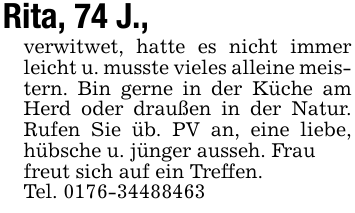 Rita, 74 J.,verwitwet, hatte es nicht immer leicht u. musste vieles alleine meistern. Bin gerne in der Küche am Herd oder draußen in der Natur. Rufen Sie üb. PV an, eine liebe, hübsche u. jünger ausseh. Fraufreut sich auf ein Treffen.Tel. 0176-34488463