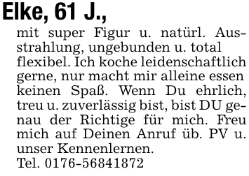 Elke, 61 J.,mit super Figur u. natürl. Ausstrahlung, ungebunden u. totalflexibel. Ich koche leidenschaftlich gerne, nur macht mir alleine essenkeinen Spaß. Wenn Du ehrlich, treu u. zuverlässig bist, bist DU genau der Richtige für mich. Freu mich auf Deinen Anruf üb. PV u. unser Kennenlernen.Tel. 0176-56841872