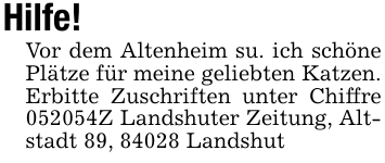 Hilfe! Vor dem Altenheim su. ich schöne Plätze für meine geliebten Katzen. Erbitte Zuschriften unter Chiffre 052054Z Landshuter Zeitung, Altstadt 89, 84028 Landshut