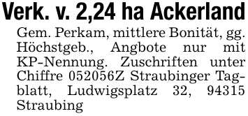 Verk. v. 2,24 ha AckerlandGem. Perkam, mittlere Bonität, gg. Höchstgeb., Angbote nur mit KP-Nennung. Zuschriften unter Chiffre 052056Z Straubinger Tagblatt, Ludwigsplatz 32, 94315 Straubing