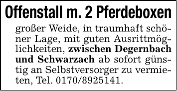 Offenstall m. 2 Pferdeboxen großer Weide, in traumhaft schöner Lage, mit guten Ausrittmöglichkeiten, zwischen Degernbach und Schwarzach ab sofort günstig an Selbstversorger zu vermieten, Tel. 0170/8925141.
