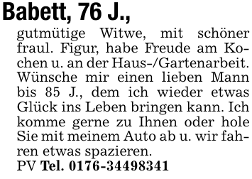 Babett, 76 J.,gutmütige Witwe, mit schöner fraul. Figur, habe Freude am Kochen u. an der Haus-/Gartenarbeit. Wünsche mir einen lieben Mann bis 85 J., dem ich wieder etwas Glück ins Leben bringen kann. Ich komme gerne zu Ihnen oder hole Sie mit meinem Auto ab u. wir fahren etwas spazieren.PV Tel. 0176-34498341