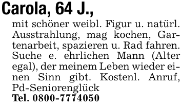 Carola, 64 J., mit schöner weibl. Figur u. natürl. Ausstrahlung, mag kochen, Gartenarbeit, spazieren u. Rad fahren. Suche e. ehrlichen Mann (Alter egal), der meinem Leben wieder einen Sinn gibt. Kostenl. Anruf, Pd-SeniorenglückTel. 0800-7774050