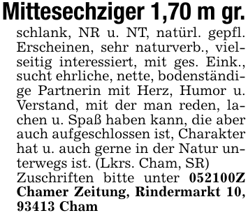 Mittesechziger 1,70 m gr.schlank, NR u. NT, natürl. gepfl. Erscheinen, sehr naturverb., vielseitig interessiert, mit ges. Eink., sucht ehrliche, nette, bodenständige Partnerin mit Herz, Humor u. Verstand, mit der man reden, lachen u. Spaß haben kann, die aber auch aufgeschlossen ist, Charakter hat u. auch gerne in der Natur unterwegs ist. (Lkrs. Cham, SR)Zuschriften bitte unter 051866Z Chamer Zeitung, Rindermarkt 10, 93413 Cham