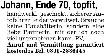Johann, Ende 70, topfit, handwerkl. geschickt, sicherer Autofahrer, leider verwitwet. Brauche keine Haushälterin, sondern eine liebe Partnerin, mit der ich noch viel unternehmen kann. PV,Anruf und Vermittlung garantiert kostenlos Tel. 0800-2886445