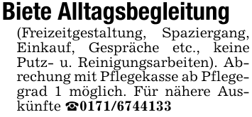 Biete Alltagsbegleitung (Freizeitgestaltung, Spaziergang, Einkauf, Gespräche etc., keine Putz- u. Reinigungsarbeiten). Abrechung mit Pflegekasse ab Pflegegrad 1 möglich. Für nähere Auskünfte _0171/6744133