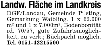 Landw. Fläche im LandkreisDGF/Landau, Gemeinde Pilsting, Gemarkung Waibling. 1 x 62.000 m² und 1 x 7.000m², Bodenbonität rd. 70/57, gute Zufahrtsmöglichkeit, zu verk.; Rückpacht möglich. Tel. 0151-42215500