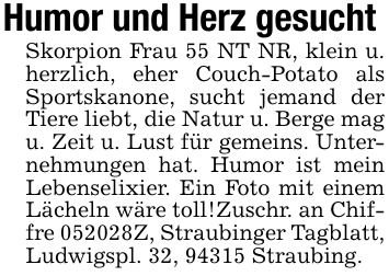 Humor und Herz gesucht Skorpion Frau 55 NT NR, klein u. herzlich, eher Couch-Potato als Sportskanone, sucht jemand der Tiere liebt, die Natur u. Berge mag u. Zeit u. Lust für gemeins. Unternehmungen hat. Humor ist mein Lebenselixier. Ein Foto mit einem Lächeln wäre toll!Zuschr. an Chiffre 052028Z, Straubinger Tagblatt, Ludwigspl. 32, 94315 Straubing.