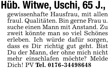 Hüb. Witwe, Uschi, 65 J.,gewissenhafte Hausfrau, mit allen fraul. Qualitäten. Bin gerne Frau u. suche einen Mann mit Anstand. Zu zweit könnte man so viel Schönes erleben. Ich würde dafür sorgen, dass es Dir richtig gut geht. Bist Du der Mann, der ohne mich nicht mehr einschlafen möchte? Melde Dich! PV Tel. 0176-34498648