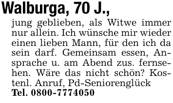 Walburga, 70 J.,jung geblieben, als Witwe immer nur allein. Ich wünsche mir wieder einen lieben Mann, für den ich da sein darf. Gemeinsam essen, Ansprache u. am Abend zus. fernsehen. Wäre das nicht schön? Kostenl. Anruf, Pd-SeniorenglückTel. 0800-7774050