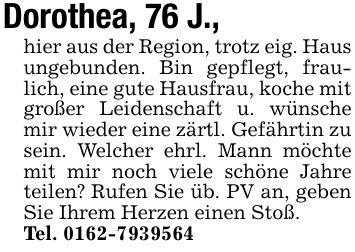 Dorothea, 76 J.,hier aus der Region, trotz eig. Haus ungebunden. Bin gepflegt, fraulich, eine gute Hausfrau, koche mit großer Leidenschaft u. wünsche mir wieder eine zärtl. Gefährtin zu sein. Welcher ehrl. Mann möchte mit mir noch viele schöne Jahre teilen? Rufen Sie üb. PV an, geben Sie Ihrem Herzen einen Stoß.Tel. 0162-7939564