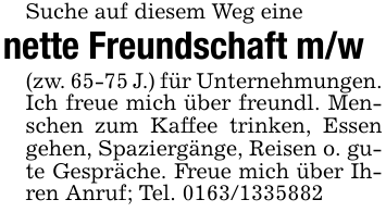 Suche auf diesem Weg einenette Freundschaft m/w(zw. 65-75 J.) für Unternehmungen. Ich freue mich über freundl. Menschen zum Kaffee trinken, Essen gehen, Spaziergänge, Reisen o. gute Gespräche. Freue mich über Ihren Anruf; Tel. 0163/1335882