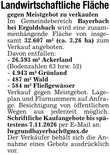 Landwirtschaftliche Flächegegen Meistgebot zu verkaufenIm Gemeindebereich Bayerbach bei Ergoldsbach wird eine zusammenhängende Fläche von insgesamt 32.607 m² (ca. 3,26 ha) zum Verkauf angeboten.Davon entfallen:- 26.593 m² Ackerland(Bodenzahlen 63 bzw. 52)- 4.943 m² Grünland- 487 m² Wald- 584 m² FließgewässerVerkauf gegen Meistgebot. Lageplan und Flurnummern auf Anfrage. Besichtigung von öffentlichen Wegen aus jederzeit möglich. Schriftliche Kaufangebote bis spätestens 7.11.2026 per E-Mail an:lwgrundbayerbach@gmx.deDer Verkäufer behält sich die Annahme eines Gebots ausdrücklich vor.