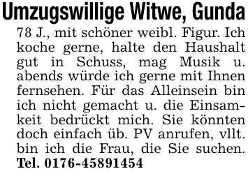 Umzugswillige Witwe, Gunda78 J., mit schöner weibl. Figur. Ich koche gerne, halte den Haushalt gut in Schuss, mag Musik u. abends würde ich gerne mit Ihnen fernsehen. Für das Alleinsein bin ich nicht gemacht u. die Einsamkeit bedrückt mich. Sie könnten doch einfach üb. PV anrufen, vllt. bin ich die Frau, die Sie suchen. Tel. 0176-45891454