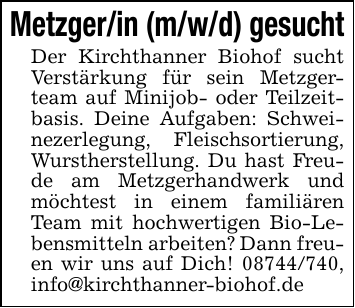 Metzger/in (m/w/d) gesuchtDer Kirchthanner Biohof sucht Verstärkung für sein Metzgerteam auf Minijob- oder Teilzeitbasis. Deine Aufgaben: Schweinezerlegung, Fleischsortierung, Wurstherstellung. Du hast Freude am Metzgerhandwerk und möchtest in einem familiären Team mit hochwertigen Bio-Lebensmitteln arbeiten? Dann freuen wir uns auf Dich! 08744/740, info@kirchthanner-biohof.de