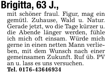 Brigitta, 63 J.,mit schöner fraul. Figur, mag ein gemütl. Zuhause, Wald u. Natur. Gerade jetzt, wo die Tage kürzer u. die Abende länger werden, fühle ich mich oft einsam. Würde mich gerne in einen netten Mann verlieben, mit dem Wunsch nach einer gemeinsamen Zukunft. Ruf üb. PV an u. lass es uns versuchen.Tel. 0176-43646934