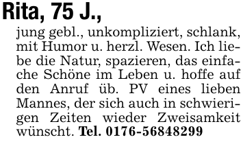 Rita, 75 J.,jung gebl., unkompliziert, schlank, mit Humor u. herzl. Wesen. Ich liebe die Natur, spazieren, das einfache Schöne im Leben u. hoffe auf den Anruf üb. PV eines lieben Mannes, der sich auch in schwierigen Zeiten wieder Zweisamkeit wünscht. Tel. 0176-56848299