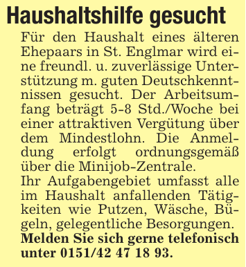 Haushaltshilfe gesuchtFür den Haushalt eines älteren Ehepaars in St. Englmar wird eine freundl. u. zuverlässige Unterstützung m. guten Deutschkenntnissen gesucht. Der Arbeitsumfang beträgt 5-8 Std./Woche bei einer attraktiven Vergütung über dem Mindestlohn. Die Anmeldung erfolgt ordnungsgemäß über die Minijob-Zentrale.Ihr Aufgabengebiet umfasst alle im Haushalt anfallenden Tätigkeiten wie Putzen, Wäsche, Bügeln, gelegentliche Besorgungen.Melden Sie sich gerne telefonisch unter 0151/42 47 18 93.