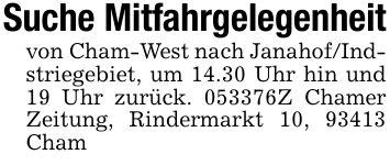 Suche Mitfahrgelegenheitvon Cham-West nach Janahof/Indstriegebiet, um 14.30 Uhr hin und 19 Uhr zurück. 053376Z Chamer Zeitung, Rindermarkt 10, 93413 Cham
