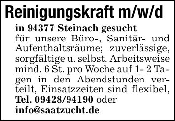 Reinigungskraft m/w/din 94377 Steinach gesucht für unsere Büro-, Sanitär- und Aufenthaltsräume; zuverlässige, sorgfältige u. selbst. Arbeitsweisemind. 6 St. pro Woche auf 1- 2 Tagen in den Abendstunden verteilt, Einsatzzeiten sind flexibel, Tel. 09428/94190 oderinfo@saatzucht.de