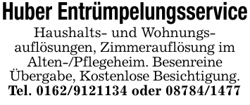 Huber EntrümpelungsserviceHaushalts- und Wohnungs-auflösungen, Zimmerauflösung imAlten-/Pflegeheim. BesenreineÜbergabe, Kostenlose Besichtigung.Tel. 0162/9121134 oder 08784/1477