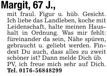 Margit, 67 J.,mit fraul. Figur u. hüb. Gesicht. Ich liebe das Landleben, koche mit Leidenschaft, halte meinen Haushalt in Ordnung. Was mir fehlt: füreinander da sein, Nähe spüren, gebraucht u. geliebt werden. Findest Du auch, dass alles zu zweit schöner ist? Dann melde Dich üb.PV, ich freue mich sehr auf Dich. Tel. 0176-56848299