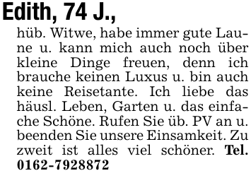 Edith, 74 J.,hüb. Witwe, habe immer gute Laune u. kann mich auch noch über kleine Dinge freuen, denn ich brauche keinen Luxus u. bin auch keine Reisetante. Ich liebe das häusl. Leben, Garten u. das einfache Schöne. Rufen Sie üb. PV an u. beenden Sie unsere Einsamkeit. Zu zweit ist alles viel schöner. Tel. 0162-7928872