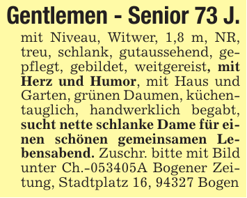 Gentlemen - Senior 73 J.mit Niveau, Witwer, 1,8 m, NR, treu, schlank, gutaussehend, gepflegt, gebildet, weitgereist, mit Herz und Humor, mit Haus und Garten, grünen Daumen, küchentauglich, handwerklich begabt, sucht nette schlanke Dame für einen schönen gemeinsamen Lebensabend. Zuschr. bitte mit Bild unter Ch.-053405A Bogener Zeitung, Stadtplatz 16, 94327 Bogen