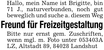Hallo, mein Name ist Brigitte, bin 71 J., naturverbunden, noch gut beweglich und suche a. diesem WegFreund für FreizeitgestaltungBitte nur ernst gem. Zuschriften, wenn mgl. m. Foto unter 053403A LZ, Altstadt 89, 84028 Landshut