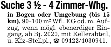 Suche 3 1/2 - 4 Zimmer-Whg. in Bogen oder Umgebung (bis 15 km), 90-100 m² Wfl. EG od. m. Aufzug, wenn mögl. ebenerdiger Eingang, ab Bj. 2020, mit Kellerabteil, u. Kfz-Stellpl., _ 09422/4030941.