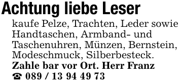 Achtung liebe Leserkaufe Pelze, Trachten, Leder sowie Handtaschen, Armband- undTaschenuhren, Münzen, Bernstein, Modeschmuck, Silberbesteck. Zahle bar vor Ort. Herr Franz_ 089 / 13 94 49 73