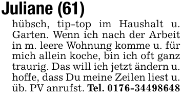 Juliane (61)hübsch, tip-top im Haushalt u. Garten. Wenn ich nach der Arbeit in m. leere Wohnung komme u. für mich allein koche, bin ich oft ganz traurig. Das will ich jetzt ändern u. hoffe, dass Du meine Zeilen liest u. üb. PV anrufst. Tel. 0176-34498648