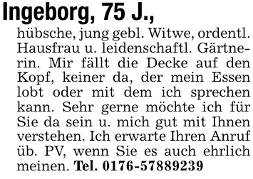 Ingeborg, 75 J.,hübsche, jung gebl. Witwe, ordentl. Hausfrau u. leidenschaftl. Gärtnerin. Mir fällt die Decke auf den Kopf, keiner da, der mein Essen lobt oder mit dem ich sprechen kann. Sehr gerne möchte ich für Sie da sein u. mich gut mit Ihnen verstehen. Ich erwarte Ihren Anruf üb. PV, wenn Sie es auch ehrlich meinen. Tel. 0176-57889239