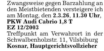 Zwangsweise gegen Barzahlung an den Meistbietenden versteigere ich am Montag, den 2.3.26, 11.30 Uhr, PKW Audi Cabrio 1,8 TEZ 12/2003Treffpunkt am Verwahrort in der Schwalbenholzstr. 11, VilsbiburgKosnar, Hauptgerichtsvollzieher