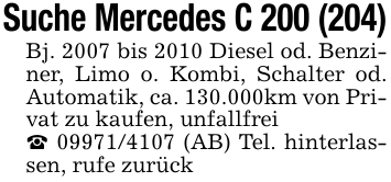 Suche Mercedes C 200 (204)Bj. 2007 bis 2010 Diesel od. Benziner, Limo o. Kombi, Schalter od. Automatik, ca. 130.000km von Privat zu kaufen, unfallfrei_ 09971/4107 (AB) Tel. hinterlassen, rufe zurück