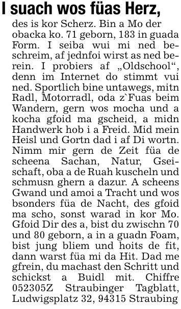 I suach wos füas Herz,des is kor Scherz. Bin a Mo derobacka ko. 71 geborn, 183 in guada Form. I seiba wui mi ned beschreim, af jednfoi wirst as ned berein. I probiers af 