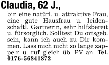 Claudia, 62 J., bin eine natürl. u. attraktive Frau, eine gute Hausfrau u. leidenschaftl. Gärtnerin, sehr hilfsbereit u. fürsorglich. Solltest Du ortsgeb. sein, kann ich auch zu Dir kommen. Lass mich nicht so lange zappeln u. ruf gleich üb. PV an. Tel. 0176-56841872